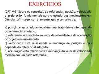 EXERCICIOS
(CFT-MG) Sobre os conceitos de referencial, posição, velocidade
e aceleração, fundamentais para o estudo dos movimentos em
Ciências, afirma-se, corretamente, que o conceito de:
a) posição é associado ao local em uma trajetória e não depende
do referencial adotado.
b) referencial é associado ao valor da velocidade e da aceleração
do objeto em movimento.
c) velocidade está relacionada à mudança de posição e não
depende do referencial adotado.
d) aceleração está relacionada à mudança do valor da velocidade
medida em um dado referencial.
 