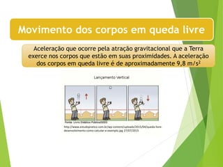 Movimento dos corpos em queda livre
Aceleração que ocorre pela atração gravitacional que a Terra
exerce nos corpos que estão em suas proximidades. A aceleração
dos corpos em queda livre é de aproximadamente 9,8 m/s2
http://www.estudopratico.com.br/wp-content/uploads/2015/04/queda-livre-
desenvolvimento-como-calcular-e-exemplo.jpg 27/07/2015
 