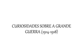 CURIOSIDADES SOBRE A GRANDE
GUERRA (1914-1918)
 