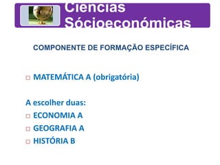 Ciências
Sócioeconómicas
COMPONENTE DE FORMAÇÃO ESPECÍFICA
 MATEMÁTICA A (obrigatória)
A escolher duas:
 ECONOMIA A
 GEOGRAFIA A
 HISTÓRIA B
 