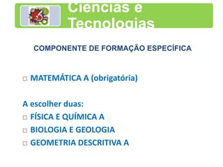 Ciências e
Tecnologias
COMPONENTE DE FORMAÇÃO ESPECÍFICA
 MATEMÁTICA A (obrigatória)
A escolher duas:
 FÍSICA E QUÍMICA A
 BIOLOGIA E GEOLOGIA
 GEOMETRIA DESCRITIVA A
 