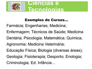 Ciências e
Tecnologias
Exemplos de Cursos…
Farmácia; Engenharias; Medicina;
Enfermagem; Técnicos de Saúde; Medicina
Dentária; Psicologia; Matemática; Química;
Agronomia; Medicina Veterinária;
Educação Física; Biologia (diversas áreas);
Geologia; Fisioterapia; Desporto; Enologia;
Criminologia; Ed. Infância…
 