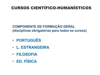 CURSOS CIENTÍFICO-HUMANÍSTICOS
COMPONENTE DE FORMAÇÃO GERAL
(disciplinas obrigatórias para todos os cursos)
• PORTUGUÊS
• L. ESTRANGEIRA
• FILOSOFIA
• ED. FÍSICA
 