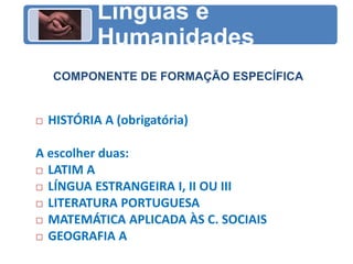 COMPONENTE DE FORMAÇÃO ESPECÍFICA
Línguas e
Humanidades
 HISTÓRIA A (obrigatória)
A escolher duas:
 LATIM A
 LÍNGUA ESTRANGEIRA I, II OU III
 LITERATURA PORTUGUESA
 MATEMÁTICA APLICADA ÀS C. SOCIAIS
 GEOGRAFIA A
 