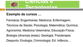 Exemplos de cursos…
Exemplo de cursos …
Farmácia; Engenharias; Medicina; Enfermagem;
Técnicos de Saúde; Psicologia; Matemática; Química;
Agronomia; Medicina Veterinária; Educação Física;
Biologia (diversas áreas); Geologia; Fisioterapia;
Desporto; Enologia; Criminologia; Ed. Infância…
Ciências e
Tecnologias10
 