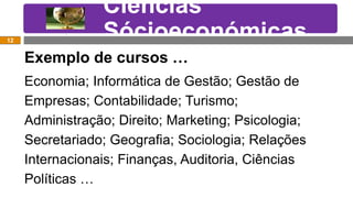 Exemplos de Cursos….
Exemplo de cursos …
Economia; Informática de Gestão; Gestão de
Empresas; Contabilidade; Turismo;
Administração; Direito; Marketing; Psicologia;
Secretariado; Geografia; Sociologia; Relações
Internacionais; Finanças, Auditoria, Ciências
Políticas …
Ciências
Sócioeconómicas12
 