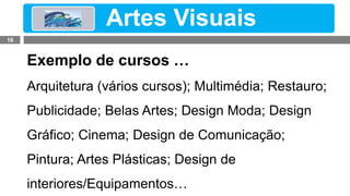 Exemplos de Cursos…
Exemplo de cursos …
Arquitetura (vários cursos); Multimédia; Restauro;
Publicidade; Belas Artes; Design Moda; Design
Gráfico; Cinema; Design de Comunicação;
Pintura; Artes Plásticas; Design de
interiores/Equipamentos…
Artes Visuais
16
 