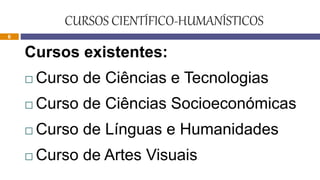 CURSOS CIENTÍFICO-HUMANÍSTICOS
Cursos existentes:
 Curso de Ciências e Tecnologias
 Curso de Ciências Socioeconómicas
 Curso de Línguas e Humanidades
 Curso de Artes Visuais
6
 