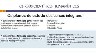 CURSOS CIENTÍFICO-HUMANÍSTICOS
Os planos de estudo dos cursos integram:
A componente de formação geral, comum aos
quatro cursos, que visa contribuir para a
construção da identidade pessoal, social e
cultural dos jovens
Português
Língua Estrangeira
Filosofia
Educação Física
A componente de formação específica, que visa
proporcionar formação científica consistente no
domínio do respetivo curso
1disciplina trienal obrigatória (10.º, 11.º e 12.º)
2 disciplinas bienais (10.º e 11.º), a escolher de entre o
leque de opções de cada curso
Duas disciplinas anuais (12.º ano), a escolher de entre
as opções de cada curso
7
 