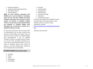 Agrupamento de Escolas de Estarreja - SPO 12
[Escreva texto]
 EGestão do Desporto
 Gestão das Organizações Desportivas
 Motricidade Humana
 Treino Desportivo
NOTA: Os cursos anteriores apresentam forte
afinidade com o curso de Ciências e Tecnologias,
sendo, por isso, dos mais indicados para quem
pretenda, através desta área, concorrer ao ensino
superior. No entanto, os candidatos poderão
concorrer a muitos outros cursos superiores desde
que satisfaçam as condições exigidas pelas
instituições que os lecionam de acordo com a
legislação atualmente em vigor.
No actual sistema educativo não é necessário deter
um determinado curso ou plano curricular para
concorrer a determinado curso superior, basta ser
titular do 12º ano e satisfazer as condições exigidas
pela instituição/curso a que se pretende
candidatar. Contudo, os estudantes devem escolher
um curso do ensino secundário orientado para o
curso superior que pretende frequentar, isto é, que
tenha as disciplinas fixadas como provas de
ingresso e que sejam especialmente importantes
para a frequência do curso pretendido.
OUTROS CURSOS DAS SEGUINTES ÁREAS
 Psicologia
 Música
 Teatro
 Antropologia
 Criminologia
 Animação
 Academia Militar
 Educação Básica
 Educação Social
 Ciências da Educação
 Multimédia
 E ainda muitos outros….
Para obter informações sobre condições de acesso
ao ensino superior, bem como sobre os cursos
existentes, planos curriculares e saídas
profissionais, consultar:
http://www.dges.mctes.pt/DGES/pt/Estudantes/Ac
esso
Estarreja, maio de de 2013
 