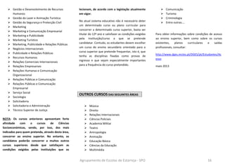 Agrupamento de Escolas de Estarreja - SPO 16
 Gestão e Desenvolvimento de Recursos
Humanos
 Gestão do Lazer e Animação Turística
 Gestão da Segurança e Protecção Civil
 Marketing
 Marketing e Comunicação Empresarial
 Marketing e Publicidade
 Marketing Turístico
 Marketing, Publicidade e Relações Públicas
 Negócios Internacionais
 Publicidade e Relações Públicas
 Recursos Humanos
 Relações Comerciais Internacionais
 Relações Empresariais
 Relações Humanas e Comunicação
Organizacional
 Relações Públicas e Comunicação
 Relações Públicas e Comunicação
Empresarial
 Serviço Social
 Sociologia
 Solicitadoria
 Solicitadoria e Administração
 Técnico Superior de Justiça
NOTA: Os cursos anteriores apresentam forte
afinidade com o cursos de Ciências
Socioeconómicas, sendo, por isso, dos mais
indicados para quem pretenda, através desta área,
concorrer ao ensino superior. No entanto, os
candidatos poderão concorrer a muitos outros
cursos superiores desde que satisfaçam as
condições exigidas pelas instituições que os
lecionam, de acordo com a legislação atualmente
em vigor.
No atual sistema educativo não é necessário deter
um determinado curso ou plano curricular para
concorrer a determinado curso superior, basta ser
titular do 12º ano e satisfazer as condições exigidas
pela instituição/curso a que se pretende
candidatar. Contudo, os estudantes devem escolher
um curso do ensino secundário orientado para o
curso superior que pretende frequentar, isto é, que
tenha as disciplinas fixadas como provas de
ingresso e que sejam especialmente importantes
para a frequência do curso pretendido.
OUTROS CURSOS DAS SEGUINTES ÁREAS
 Música
 Direito
 Relações Internacionais
 Ciências Policiais
 Academia Militar
 Teatro
 Antropologia
 Animação
 Educação Básica
 Ciências da Educação
 Multimédia
 Comunicação
 Turismo
 Criminologia
 Entre outras….
Para obter informações sobre condições de acesso
ao ensino superior, bem como sobre os cursos
existentes, planos curriculares e saídas
profissionais, consultar:
http://www.dges.mctes.pt/DGES/pt/Estudantes/Ac
esso
maio 2013
 