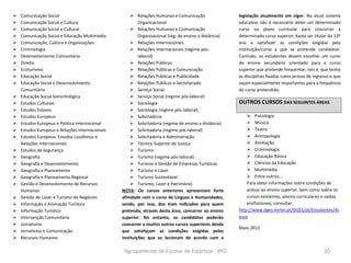 Agrupamento de Escolas de Estarreja - SPO 20
 Comunicação Social
 Comunicação Social e Cultura
 Comunicação Social e Cultural
 Comunicação Social e Educação Multimédia
 Comunicação, Cultura e Organizações
 Criminologia
 Desenvolvimento Comunitário
 Direito
 Ecoturismo
 Educação Social
 Educação Social e Desenvolvimento
Comunitário
 Educação Social Gerontológica
 Estudos Culturais
 Estudos Eslavos
 Estudos Europeus
 Estudos Europeus e Política Internacional
 Estudos Europeus e Relações Internacionais
 Estudos Europeus, Estudos Lusófonos e
Relações Internacionais
 Estudos de Segurança
 Geografia
 Geografia e Desenvolvimento
 Geografia e Planeamento
 Geografia e Planeamento Regional
 Gestão e Desenvolvimento de Recursos
Humanos
 Gestão do Lazer e Turismo de Negócios
 Informação e Animação Turística
 Informação Turística
 Intervenção Comunitária
 Jornalismo
 Jornalismo e Comunicação
 Recursos Humanos
 Relações Humanas e Comunicação
Organizacional
 Relações Humanas e Comunicação
Organizacional (reg. de ensino a distância)
 Relações Internacionais
 Relações Internacionais (regime pós-
laboral)
 Relações Públicas
 Relações Públicas e Comunicação
 Relações Públicas e Publicidade
 Relações Públicas e Secretariado
 Serviço Social
 Serviço Social (regime pós-laboral)
 Sociologia
 Sociologia (regime pós-laboral)
 Solicitadoria
 Solicitadoria (regime de ensino a distância)
 Solicitadoria (regime pós-laboral)
 Solicitadoria e Administração
 Técnico Superior de Justiça
 Turismo
 Turismo (regime pós-laboral)
 Turismo e Gestão de Empresas Turísticas
 Turismo e Lazer
 Turismo Sustentável
 Turismo, Lazer e Património
NOTA: Os cursos anteriores apresentam forte
afinidade com o curso de Línguas e Humanidades,
sendo, por isso, dos mais indicados para quem
pretenda, através desta área, concorrer ao ensino
superior. No entanto, os candidatos poderão
concorrer a muitos outros cursos superiores desde
que satisfaçam as condições exigidas pelas
instituições que os lecionam de acordo com a
legislação atualmente em vigor. No atual sistema
educativo não é necessário deter um determinado
curso ou plano curricular para concorrer a
determinado curso superior, basta ser titular do 12º
ano e satisfazer as condições exigidas pela
instituição/curso a que se pretende candidatar.
Contudo, os estudantes devem escolher um curso
do ensino secundário orientado para o curso
superior que pretende frequentar, isto é, que tenha
as disciplinas fixadas como provas de ingresso e que
sejam especialmente importantes para a frequência
do curso pretendido.
OUTROS CURSOS DAS SEGUINTES ÁREAS
 Psicologia
 Música
 Teatro
 Antropologia
 Animação
 Criminologia
 Educação Básica
 Ciências da Educação
 Multimédia
 Entre outros….
Para obter informações sobre condições de
acesso ao ensino superior, bem como sobre os
cursos existentes, planos curriculares e saídas
profissionais, consultar:
http://www.dges.mctes.pt/DGES/pt/Estudantes/Ac
esso
Maio 2013
 