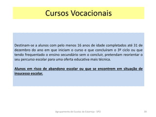 Agrupamento de Escolas de Estarreja - SPO
Cursos Vocacionais
Destinam-se a alunos com pelo menos 16 anos de idade completados até 31 de
dezembro do ano em que iniciam o curso e que concluíram o 3º ciclo ou que
tendo frequentado o ensino secundário sem o concluir, pretendam reorientar o
seu percurso escolar para uma oferta educativa mais técnica.
Alunos em risco de abandono escolar ou que se encontrem em situação de
insucesso escolar.
39
 