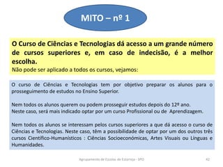 O Curso de Ciências e Tecnologias dá acesso a um grande número
de cursos superiores e, em caso de indecisão, é a melhor
escolha.
Não pode ser aplicado a todos os cursos, vejamos:
MITO – nº 1
Agrupamento de Escolas de Estarreja - SPO 42
O curso de Ciências e Tecnologias tem por objetivo preparar os alunos para o
prosseguimento de estudos no Ensino Superior.
Nem todos os alunos querem ou podem prosseguir estudos depois do 12º ano.
Neste caso, será mais indicado optar por um curso Profissional ou de Aprendizagem.
Nem todos os alunos se interessam pelos cursos superiores a que dá acesso o curso de
Ciências e Tecnologias. Neste caso, têm a possibilidade de optar por um dos outros três
cursos Científico-Humanísticos : Ciências Socioeconómicas, Artes Visuais ou Línguas e
Humanidades.
 