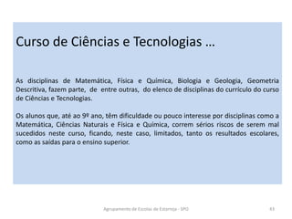 Agrupamento de Escolas de Estarreja - SPO 43
Curso de Ciências e Tecnologias …
As disciplinas de Matemática, Física e Química, Biologia e Geologia, Geometria
Descritiva, fazem parte, de entre outras, do elenco de disciplinas do currículo do curso
de Ciências e Tecnologias.
Os alunos que, até ao 9º ano, têm dificuldade ou pouco interesse por disciplinas como a
Matemática, Ciências Naturais e Física e Química, correm sérios riscos de serem mal
sucedidos neste curso, ficando, neste caso, limitados, tanto os resultados escolares,
como as saídas para o ensino superior.
 