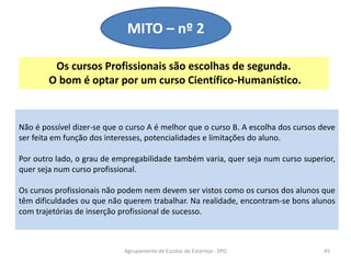 Os cursos Profissionais são escolhas de segunda.
O bom é optar por um curso Científico-Humanístico.
Agrupamento de Escolas de Estarreja - SPO 45
MITO – nº 2
Não é possível dizer-se que o curso A é melhor que o curso B. A escolha dos cursos deve
ser feita em função dos interesses, potencialidades e limitações do aluno.
Por outro lado, o grau de empregabilidade também varia, quer seja num curso superior,
quer seja num curso profissional.
Os cursos profissionais não podem nem devem ser vistos como os cursos dos alunos que
têm dificuldades ou que não querem trabalhar. Na realidade, encontram-se bons alunos
com trajetórias de inserção profissional de sucesso.
 