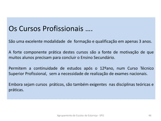 Agrupamento de Escolas de Estarreja - SPO 46
Os Cursos Profissionais ….
São uma excelente modalidade de formação e qualificação em apenas 3 anos.
A forte componente prática destes cursos são a fonte de motivação de que
muitos alunos precisam para concluir o Ensino Secundário.
Permitem a continuidade de estudos após o 12ºano, num Curso Técnico
Superior Profissional, sem a necessidade de realização de exames nacionais.
Embora sejam cursos práticos, são também exigentes nas disciplinas teóricas e
práticas.
 