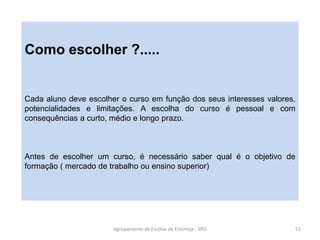 Agrupamento de Escolas de Estarreja - SPO 51
Como escolher ?.....
Cada aluno deve escolher o curso em função dos seus interesses valores,
potencialidades e limitações. A escolha do curso é pessoal e com
consequências a curto, médio e longo prazo.
Antes de escolher um curso, é necessário saber qual é o objetivo de
formação ( mercado de trabalho ou ensino superior)
 
