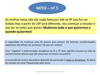 As minhas notas não são nada famosas! Até ao 9º ano fui um
baldas mas a partir do 10º será diferente, vou começar a estudar e
vou ter as notas que quiser. Mudamos tudo o que quisermos e
quando quisermos!
MITO – nº 5
Agrupamento de Escolas de Estarreja - SPO 53
A capacidade de mudança varia de pessoa para pessoa. No entanto, transformações
repentinas são difíceis de acontecer. Há que ser realista!
Tirar “negativa” a determinadas disciplinas no 2º e 3º ciclo, significa lacunas ao nível de
conhecimentos básicos que são essenciais no ensino secundário.
A conclusão do ensino secundário depende da aprovação a todas as disciplinas do plano
de estudos do curso frequentado pelo aluno.
 