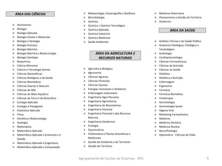 ÁREA DAS CIÊNCIAS
 Astronomia
 Biologia
 Biologia Aplicada
 Biologia Celular e Molecular
 Biologia e Geologia
 Biologia Humana
 Biologia Marinha
 Biologia Marinha e Biotecnologia
 Biologia-Geologia
 Bioquímica
 Ciência Alimentar
 Ciência e Tecnologia Animal
 Ciências Bioanalíticas
 Ciências Biológicas e da Saúde
 Ciências Biomédicas
 Ciências Exactas e Naturais
 Ciências do Mar
 Ciências do Meio Aquático
 Ciências da Terra e da Atmosfera
 Ecologia Aplicada
 Ecologia e Paisagismo
 Estatística Aplicada
 Física
 Genética e Biotecnologia
 Geologia
 Matemática
 Matemática Aplicada
 Matemática Aplicada à Economia e à
Gestão
 Matemática Aplicada à Engenharia
 Matemática Aplicada e Computação
 Meteorologia, Oceanografia e Geofísica
 Microbiologia
 Química
 Química + Química Tecnológica
 Química Aplicada
 Química Industrial
 Química Medicinal
 Saúde Ambiental
ÁREA DA AGRICULTURA E
RECURSOS NATURAIS
 Agricultura Biológica
 Agronomia
 Ciências Agrárias
 Ciências Florestais
 Ciências Equinas
 Energias renováveis e Ambiente
 Enfermagem Veterinária
 Engenharia Agro-Pecuária
 Engenharia Agronómica
 Engenharia de Biossistemas
 Engenharia Florestal
 Engenharia Florestal e dos Recursos
Naturais
 Engenharia Zootécnica
 Enologia
 Equinicultura
 Fitofarmácia e Plantas Aromáticas e
Medicinais
 Gestão do Ambiente e do Território
 Gestão do Território
 Medicina Veterinária
 Planeamento e Gestão do Território
 Zootecnia
ÁREA DA SAÚDE
 Análises Clínicas e de Saúde Pública
 Anatomia Patológica, Citológica e
Tanatológica
 Audiologia
 Cardiopneumologia
 Ciências Farmacêuticas
 Ciências da Nutrição
 Ciências da Saúde
 Dietética
 Dietética e Nutrição
 Enfermagem
 Ergonomia
 Farmácia
 Farmácia Biomédica
 Fisioterapia
 Gerontologia
 Gerontologia Social
 Higiene Oral
 Marketing Farmacêutico
 Medicina
 Medicina Dentária
 Medicina Nuclear
 Neurofisiologia
 Optometria - Ciências da Visão
Agrupamento de Escolas de Estarreja - SPO 9
 