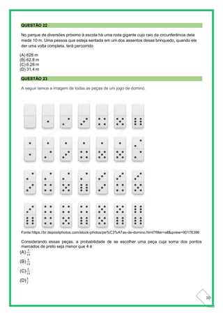 10
QUESTÃO 22
No parque de diversões próximo à escola há uma roda gigante cujo raio da circunferência dela
mede 10 m. Uma pessoa que esteja sentada em um dos assentos desse brinquedo, quando ele
der uma volta completa, terá percorrido
(A) 628 m
(B) 62,8 m
(C) 6,28 m
(D) 31,4 m
QUESTÃO 23
A seguir temos a imagem de todas as peças de um jogo de dominó.
Fonte:https://br.depositphotos.com/stock-photos/pe%C3%A7as-de-domino.html?filter=all&qview=90176396
Considerando essas peças, a probabilidade de se escolher uma peça cuja soma dos pontos
marcados de preto seja menor que 4 é
(A)
3
14
(B)
4
14
(C)
5
14
(D)
3
7
 