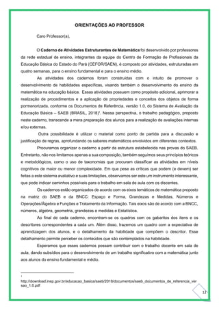 12
ORIENTAÇÕES AO PROFESSOR
Caro Professor(a),
O Caderno de Atividades Estruturantes de Matemática foi desenvolvido por professores
da rede estadual de ensino, integrantes da equipe do Centro de Formação de Profissionais da
Educação Básica do Estado do Pará (CEFOR/SAEN), é composto por atividades, estruturadas em
quatro semanas, para o ensino fundamental e para o ensino médio.
As atividades dos cadernos foram construídas com o intuito de promover o
desenvolvimento de habilidades específicas, visando também o desenvolvimento do ensino da
matemática na educação básica. Essas atividades possuem como propósito adicional, aprimorar a
realização de procedimentos e a aplicação de propriedades e conceitos dos objetos de forma
pormenorizada, conforme os Documentos de Referência, versão 1.0, do Sistema de Avaliação da
Educação Básica – SAEB (BRASIL, 2018)1
. Nessa perspectiva, o trabalho pedagógico, proposto
neste caderno, transcende a mera preparação dos alunos para a realização de avaliações internas
e/ou externas.
Outra possibilidade é utilizar o material como ponto de partida para a discussão e
justificação de regras, aprofundando os saberes matemáticos envolvidos em diferentes contextos.
Procuramos organizar o caderno a partir da estrutura estabelecida nas provas do SAEB.
Entretanto, não nos limitamos apenas a sua composição, também seguimos seus princípios teóricos
e metodológicos, como o uso de taxonomias que procuram classificar as atividades em níveis
cognitivos de maior ou menor complexidade. Em que pese as críticas que podem (e devem) ser
feitas a este sistema avaliativo e suas limitações, observamos ser este um instrumento interessante,
que pode indicar caminhos possíveis para o trabalho em sala de aula com os discentes.
Os cadernos estão organizados de acordo com os eixos temáticos de matemática proposto
na matriz do SAEB e da BNCC: Espaço e Forma, Grandezas e Medidas, Números e
Operações/Álgebra e Funções e Tratamento da Informação. Tais eixos são de acordo com a BNCC,
números, álgebra, geometria, grandezas e medidas e Estatística.
Ao final de cada caderno, encontram-se os quadros com os gabaritos dos itens e os
descritores correspondentes a cada um. Além disso, trazemos um quadro com a expectativa de
aprendizagem dos alunos, e o detalhamento da habilidade que compõem o descritor. Esse
detalhamento permite perceber os conteúdos que são contemplados na habilidade.
Esperamos que esses cadernos possam contribuir com o trabalho docente em sala de
aula, dando subsídios para o desenvolvimento de um trabalho significativo com a matemática junto
aos alunos do ensino fundamental e médio.
1
http://download.inep.gov.br/educacao_basica/saeb/2018/documentos/saeb_documentos_de_referencia_ver
sao_1.0.pdf
 