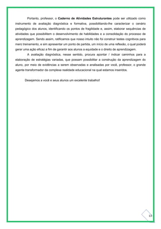 13
Portanto, professor, o Caderno de Atividades Estruturantes pode ser utilizado como
instrumento de avaliação diagnóstica e formativa, possibilitando-lhe caracterizar o cenário
pedagógico dos alunos, identificando os pontos de fragilidade e, assim, elaborar sequências de
atividades que possibilitem o desenvolvimento de habilidades e a consolidação do processo de
aprendizagem. Sendo assim, ratificamos que nosso intuito não foi construir testes cognitivos para
mero treinamento, e sim apresentar um ponto de partida, um início de uma reflexão, o qual poderá
gerar uma ação eficaz a fim de garantir aos alunos a equidade e o direito de aprendizagem.
A avaliação diagnóstica, nesse sentido, procura apontar / indicar caminhos para a
elaboração de estratégias variadas, que possam possibilitar a construção da aprendizagem do
aluno, por meio de evidências a serem observadas e analisadas por você, professor, o grande
agente transformador da complexa realidade educacional na qual estamos inseridos.
Desejamos a você e seus alunos um excelente trabalho!
 