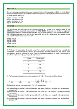 5
QUESTÃO 05
Em uma loja de produtos eletrônicos o preço de um televisor foi reajustado em 20%, no dia da “Black
Friday”, todos os produtos da loja terão um desconto de 25%. Em relação ao valor inicial do televisor,
pode-se afirmar que houve
(A) Um acréscimo de 10%
(B) Um desconto de 10%
(C) Um acréscimo de 5%
(D) Um desconto de 5%
QUESTÃO 06
Sandro Recebe seu salário em conta corrente do Banco “K”, na sua conta havia um saldo de R$
230,00 quando foi depositado o seu salário de R$ 2.150,00. Durante o mês ele fez os seguintes
pagamentos usando o dinheiro dessa conta: R$ 750,00 com aluguel, R$ 525,00 com supermercado,
R$ 270,00 com transporte, R$ 300,00 com lazer e R$ 420,00 com saúde. Qual será o saldo nessa
conta ao final de todos os pagamentos?
(A) R$ 110,00
(B) R$ 115,00
(C) R$ 120,00
(D) R$ 125,00
QUESTÃO 07
O Professor de Matemática da escola onde Pedro estuda sempre tem uma forma inusitada de
apresentar a pontuação de seus alunos ao final de uma atividade. Dessa vez, ele aplicou uma
atividade em grupo no valor de 1,0 ponto. Ele criou 4 equipes que são; A, B, C e D e representou o
resultado dos rendimentos por meio da tabela abaixo
Equipe Rendimento
A 91%
B 6/7
C 0,666...
D 7/9
O Professor associou os rendimentos aos pontos X, Y, Z e W na reta numérica abaixo
Daí, pode-se afirmar que os pontos X, Y, Z e W representam
(A) o rendimento da equipe A está representada pelo ponto X e o da a equipe B está representada
pelo ponto Y
(B) o rendimento da equipe A está representada pelo ponto W e o da a equipe C está representada
pelo ponto Y
(C) o rendimento da equipe C está representada pelo ponto X e o da a equipe D está representada
pelo ponto Y
(D) o rendimento da equipe B está representada pelo ponto Z e o da a equipe C está representada
pelo ponto Y
 