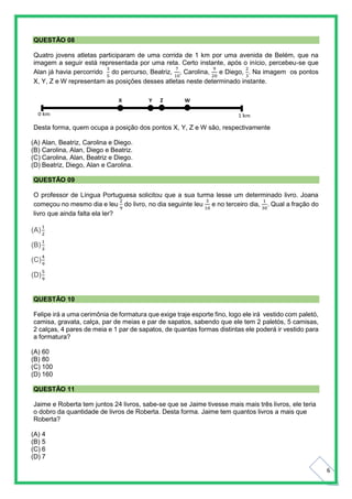 6
QUESTÃO 08
Quatro jovens atletas participaram de uma corrida de 1 km por uma avenida de Belém, que na
imagem a seguir está representada por uma reta. Certo instante, após o início, percebeu-se que
Alan já havia percorrido
3
5
do percurso, Beatriz,
7
10
, Carolina,
9
20
e Diego,
2
3
. Na imagem os pontos
X, Y, Z e W representam as posições desses atletas neste determinado instante.
Desta forma, quem ocupa a posição dos pontos X, Y, Z e W são, respectivamente
(A) Alan, Beatriz, Carolina e Diego.
(B) Carolina, Alan, Diego e Beatriz.
(C) Carolina, Alan, Beatriz e Diego.
(D) Beatriz, Diego, Alan e Carolina.
QUESTÃO 09
O professor de Língua Portuguesa solicitou que a sua turma lesse um determinado livro. Joana
começou no mesmo dia e leu
2
9
do livro, no dia seguinte leu
3
10
e no terceiro dia,
1
30
. Qual a fração do
livro que ainda falta ela ler?
(A)
1
2
(B)
1
3
(C)
4
9
(D)
5
9
QUESTÃO 10
Felipe irá a uma cerimônia de formatura que exige traje esporte fino, logo ele irá vestido com paletó,
camisa, gravata, calça, par de meias e par de sapatos, sabendo que ele tem 2 paletós, 5 camisas,
2 calças, 4 pares de meia e 1 par de sapatos, de quantas formas distintas ele poderá ir vestido para
a formatura?
(A) 60
(B) 80
(C) 100
(D) 160
QUESTÃO 11
Jaime e Roberta tem juntos 24 livros, sabe-se que se Jaime tivesse mais mais três livros, ele teria
o dobro da quantidade de livros de Roberta. Desta forma. Jaime tem quantos livros a mais que
Roberta?
(A) 4
(B) 5
(C) 6
(D) 7
 