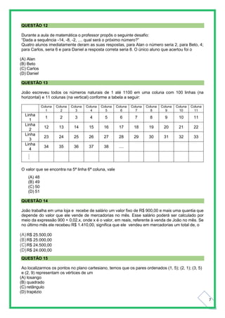 7
QUESTÃO 12
Durante a aula de matemática o professor propôs o seguinte desafio:
“Dada a sequência -14, -8, -2, .... qual será o próximo número?”
Quatro alunos imediatamente deram as suas respostas, para Alan o número seria 2, para Beto, 4;
para Carlos, seria 6 e para Daniel a resposta correta seria 8. O único aluno que acertou foi o
(A) Alan
(B) Beto
(C) Carlos
(D) Daniel
QUESTÃO 13
João escreveu todos os números naturais de 1 até 1100 em uma coluna com 100 linhas (na
horizontal) e 11 colunas (na vertical) conforme a tabela a seguir:
Coluna
1
Coluna
2
Coluna
3
Coluna
4
Coluna
5
Coluna
6
Coluna
7
Coluna
8
Coluna
9
Coluna
10
Coluna
11
Linha
1
1 2 3 4 5 6 7 8 9 10 11
Linha
2
12 13 14 15 16 17 18 19 20 21 22
Linha
3
23 24 25 26 27 28 29 30 31 32 33
Linha
4
34 35 36 37 38 ....
.....
O valor que se encontra na 5ª linha 6ª coluna, vale
(A) 48
(B) 49
(C) 50
(D) 51
QUESTÃO 14
João trabalha em uma loja e recebe de salário um valor fixo de R$ 900,00 e mais uma quantia que
depende do valor que ele vende de mercadorias no mês. Esse salário poderá ser calculado por
meio da expressão 900 + 0,02.x, onde x é o valor, em reais, referente à venda de João no mês. Se
no último mês ele recebeu R$ 1.410,00, significa que ele vendeu em mercadorias um total de, o
(A) R$ 25.500,00
(B) R$ 25.000,00
(C)R$ 24.500,00
(D)R$ 24.000,00
QUESTÃO 15
Ao localizarmos os pontos no plano cartesiano, temos que os pares ordenados (1, 5); (2, 1); (3, 5)
e (2, 9) representam os vértices de um
(A) losango
(B) quadrado
(C) retângulo
(D) trapézio
 