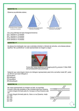 8
QUESTÃO 16
Observe as pirâmides abaixo
Em uma pirâmide de base hexagonal teremos
(A) 7 vértices e 12 arestas
(B) 7 vértices e 14 arestas
(C) 6 vértices e 12 arestas
(D) 6 vértices e 14 arestas
QUESTÃO 17
As placas de sinalização nas ruas e estradas orientam o trânsito de veículos, uma dessas placas
significa "dê a preferência” e está representada na imagem a seguir
Fonte:http://www.fazplacas.com/pagina.php?id_produto=114&c=5fd0
b37cd7dbbb00f97ba6ce92bf5add
Sabendo que cada ângulo interno do triângulo representado pela linha vermelha mede 60º, pode-
se afirmar que esse triângulo é
(A) escaleno
(B) retângulo
(C)equilátero
(D)obtusângulo
QUESTÃO 18
No mapa representado na imagem ao lado, as avenidas
Europa e Ásia são paralelas e são cortadas pela Rua Oceania,
o menor ângulo formado pela Av. Europa e a Rua Oceania vale
45º
O maior ângulo formado pela Av. Ásia e a rua Oceania, mede
(A) 105º
(B) 115º
(C) 125º
(D) 135º
 