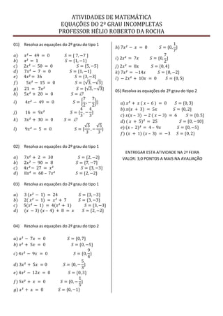 ATIVIDADES DE MATEMÁTICA
EQUAÇÕES DO 2º GRAU INCOMPLETAS
PROFESSOR HÉLIO ROBERTO DA ROCHA
01) Resolva as equações do 2º grau do tipo 1
𝑎) 𝑥² − 49 = 0 𝑆 = { 7, −7 }
𝑏) 𝑥² = 1 𝑆 = {1, −1}
𝑐) 2𝑥² − 50 = 0 𝑆 = {5, −5}
𝑑) 7𝑥² − 7 = 0 𝑆 = {1, −1}
𝑒) 4𝑥² = 36 𝑆 = {3, −3}
𝑓) 5𝑥² − 15 = 0 𝑆 = { 3, − 3}
𝑔) 21 = 7𝑥² 𝑆 = { 3, − 3}
𝑕) 5𝑥² + 20 = 0 𝑆 = 
𝑖) 4𝑥² − 49 = 0 𝑆 =
7
2
, −
7
2
}
𝑗) 16 = 9𝑥² 𝑆 = {
4
3
, −
4
3
}
𝑘) 3𝑥² + 30 = 0 𝑆 = 
𝑙) 9𝑥² − 5 = 0 𝑆 = {
5
3
, −
5
3
}
02) Resolva as equações do 2º grau do tipo 1
𝑎) 7𝑥² + 2 = 30 𝑆 = {2, −2}
𝑏) 2𝑥² − 90 = 8 𝑆 = {7, −7}
𝑐) 4𝑥² − 27 = 𝑥² 𝑆 = {3, −3}
𝑑) 8𝑥² = 60 – 7𝑥² 𝑆 = {2, −2}
03) Resolva as equações do 2º grau do tipo 1
𝑎) 3 (𝑥² − 1) = 24 𝑆 = {3, −3}
𝑏) 2( 𝑥² − 1) = 𝑥² + 7 𝑆 = {3, −3}
𝑐) 5(𝑥² − 1) = 4(𝑥² + 1) 𝑆 = {3, −3}
𝑑) (𝑥 − 3) (𝑥 – 4) + 8 = 𝑥 𝑆 = {2, −2}
04) Resolva as equações do 2º grau do tipo 2
𝑎) 𝑥² − 7𝑥 = 0 𝑆 = {0, 7}
𝑏) 𝑥² + 5𝑥 = 0 𝑆 = {0, −5}
𝑐) 4𝑥² − 9𝑥 = 0 𝑆 = {0,
9
4
}
𝑑) 3𝑥² + 5𝑥 = 0 𝑆 = {0, −
5
3
}
𝑒) 4𝑥² − 12𝑥 = 0 𝑆 = {0, 3}
𝑓) 5𝑥² + 𝑥 = 0 𝑆 = {0, −
1
5
}
𝑔) 𝑥² + 𝑥 = 0 𝑆 = {0, −1}
𝑕) 7𝑥² − 𝑥 = 0 𝑆 = {0,
1
7
}
𝑖) 2𝑥² = 7𝑥 𝑆 = {0,
7
2
}
𝑗) 2𝑥² = 8𝑥 𝑆 = {0, 4}
𝑘) 7𝑥² = −14𝑥 𝑆 = {0, −2}
𝑙) − 2𝑥² + 10𝑥 = 0 𝑆 = {0, 5}
05) Resolva as equações do 2º grau do tipo 2
𝑎) 𝑥² + 𝑥 ( 𝑥 – 6 ) = 0 𝑆 = {0, 3}
𝑏) 𝑥(𝑥 + 3) = 5𝑥 𝑆 = {0, 2}
𝑐) 𝑥(𝑥 – 3) − 2 ( 𝑥 − 3) = 6 𝑆 = {0, 5}
𝑑) ( 𝑥 + 5)² = 25 𝑆 = {0, −10}
𝑒) (𝑥 – 2)² = 4 – 9𝑥 𝑆 = {0, −5}
𝑓) (𝑥 + 1) (𝑥 – 3) = −3 𝑆 = {0, 2}
ENTREGAR ESTA ATIVIDADE NA 2ª FEIRA
VALOR: 3,0 PONTOS A MAIS NA AVALIAÇÃO
 
