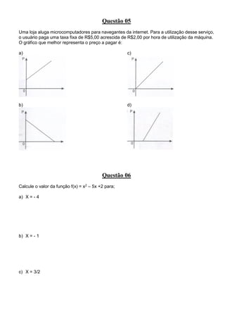 Questão 05
Uma loja aluga microcomputadores para navegantes da internet. Para a utilização desse serviço,
o usuário paga uma taxa fixa de R$5,00 acrescida de R$2,00 por hora de utilização da máquina.
O gráfico que melhor representa o preço a pagar é:
a)
b)
c)
d)
Questão 06
Calcule o valor da função f(x) = x2 – 5x +2 para;
a) X = - 4
b) X = - 1
c) X = 3/2
 