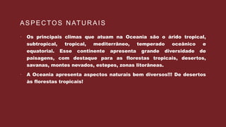ASPECTOS NATURAIS
 Os principais climas que atuam na Oceania são o árido tropical,
subtropical, tropical, mediterrâneo, temperado oceânico e
equatorial. Esse continente apresenta grande diversidade de
paisagens, com destaque para as florestas tropicais, desertos,
savanas, montes nevados, estepes, zonas litorâneas.
 A Oceania apresenta aspectos naturais bem diversos!!! De desertos
às florestas tropicais!
 