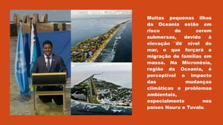  Muitas pequenas ilhas
da Oceania estão em
risco de serem
submersas, devido à
elevação do nível do
mar, o que forçará a
migração de famílias em
massa. Na Micronésia,
região da Oceania, é
perceptível o impacto
das mudanças
climáticas e problemas
ambientais,
especialmente nos
países Nauru e Tuvalu.
 