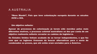 A AUSTRALIA
 “Novo Mundo”, Pais que teve colonização europeia durante os séculos
XVIII e XIX.
 Um objetivo nefasto:
Apesar de processos de colonização já terem sido movidos pelos mais
diferentes motivos, o processo colonial australiano se deu por conta de um
objetivo realmente nefasto: esvaziar as cadeias da Inglaterra.
Os Estados Unidos tinham acabado de se tornar independentes, o que fez
com que os ingleses tivessem de buscar alternativas para o envio de
condenados ou presos, que até então eram enviados para a América.
 