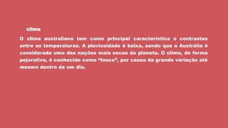  clima
O clima australiano tem como principal característica o contrastes
entre as temperaturas. A pluviosidade é baixa, sendo que a Austrália é
considerada uma das nações mais secas do planeta. O clima, de forma
pejorativa, é conhecido como “louco”, por causa da grande variação até
mesmo dentro de um dia.
 