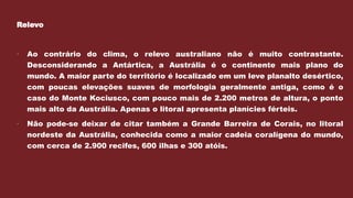 Relevo
 Ao contrário do clima, o relevo australiano não é muito contrastante.
Desconsiderando a Antártica, a Austrália é o continente mais plano do
mundo. A maior parte do território é localizado em um leve planalto desértico,
com poucas elevações suaves de morfologia geralmente antiga, como é o
caso do Monte Kociusco, com pouco mais de 2.200 metros de altura, o ponto
mais alto da Austrália. Apenas o litoral apresenta planícies férteis.
 Não pode-se deixar de citar também a Grande Barreira de Corais, no litoral
nordeste da Austrália, conhecida como a maior cadeia coralígena do mundo,
com cerca de 2.900 recifes, 600 ilhas e 300 atóis.
 