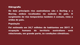  Hidrografia
 Os dois principais rios australianos são o Darling e o
Murray, ambos localizados no sudeste do país. O
surgimento de rios temporários também é comum, vista a
aridez do país.
 População
 Foi estimada em 24,7 milhões de habitantes em 2017. A
ocupação humana do território australiano está
relacionada, em grande parte, ás condições climáticas.
 