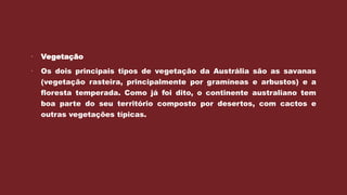  Vegetação
 Os dois principais tipos de vegetação da Austrália são as savanas
(vegetação rasteira, principalmente por gramíneas e arbustos) e a
floresta temperada. Como já foi dito, o continente australiano tem
boa parte do seu território composto por desertos, com cactos e
outras vegetações típicas.
 