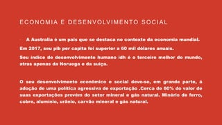 E C O N O M I A E D E S E N V O LV I M E N TO S O C I A L
 A Australia é um pais que se destaca no contexto da economia mundial.
Em 2017, seu pib per capita foi superior a 60 mil dólares anuais.
Seu índice de desenvolvimento humano idh é o terceiro melhor do mundo,
atras apenas da Noruega e da suíça.
O seu desenvolvimento econômico e social deve-se, em grande parte, á
adoção de uma política agressiva de exportação .Cerca de 60% do valor de
suas exportações provém do setor mineral e gás natural. Minério de ferro,
cobre, alumínio, urânio, carvão mineral e gás natural.
 