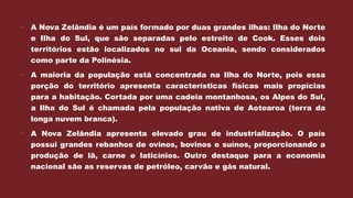  A Nova Zelândia é um país formado por duas grandes ilhas: Ilha do Norte
e Ilha do Sul, que são separadas pelo estreito de Cook. Esses dois
territórios estão localizados no sul da Oceania, sendo considerados
como parte da Polinésia.
 A maioria da população está concentrada na Ilha do Norte, pois essa
porção do território apresenta características físicas mais propícias
para a habitação. Cortada por uma cadeia montanhosa, os Alpes do Sul,
a Ilha do Sul é chamada pela população nativa de Aotearoa (terra da
longa nuvem branca).
 A Nova Zelândia apresenta elevado grau de industrialização. O país
possui grandes rebanhos de ovinos, bovinos e suínos, proporcionando a
produção de lã, carne e laticínios. Outro destaque para a economia
nacional são as reservas de petróleo, carvão e gás natural.
 