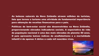  As belezas naturais da Nova Zelândia atraem milhões de turistas,
fato que tornou o turismo uma atividade de fundamental importância
para obtenção de receitas financeiras para o país.
 Políticas de bem-estar social são desenvolvidas na Nova Zelândia,
proporcionando elevados indicadores sociais. A expectativa de vida
da população nacional é uma das mais elevadas do planeta: 80 anos.
O país apresenta baixos índices de analfabetismo e a mortalidade
infantil é de apenas 4 óbitos a cada mil nascidos vivos.
 