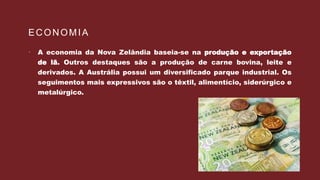 ECONOMIA
 A economia da Nova Zelândia baseia-se na produção e exportação
de lã. Outros destaques são a produção de carne bovina, leite e
derivados. A Austrália possui um diversificado parque industrial. Os
seguimentos mais expressivos são o têxtil, alimentício, siderúrgico e
metalúrgico.
 