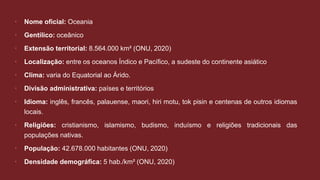  Nome oficial: Oceania
 Gentílico: oceânico
 Extensão territorial: 8.564.000 km² (ONU, 2020)
 Localização: entre os oceanos Índico e Pacífico, a sudeste do continente asiático
 Clima: varia do Equatorial ao Árido.
 Divisão administrativa: países e territórios
 Idioma: inglês, francês, palauense, maori, hiri motu, tok pisin e centenas de outros idiomas
locais.
 Religiões: cristianismo, islamismo, budismo, induísmo e religiões tradicionais das
populações nativas.
 População: 42.678.000 habitantes (ONU, 2020)
 Densidade demográfica: 5 hab./km² (ONU, 2020)
 