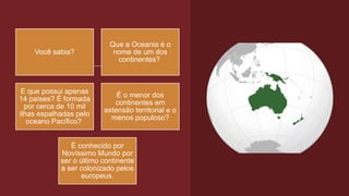Você sabia?
Que a Oceania é o
nome de um dos
continentes?
E que possui apenas
14 países? É formada
por cerca de 10 mil
ilhas espalhadas pelo
oceano Pacífico?
É o menor dos
continentes em
extensão territorial e o
menos populoso?
É conhecido por
Novíssimo Mundo por
ser o último continente
a ser colonizado pelos
europeus.
 