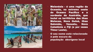  Melanésia - é uma região da
Oceania, no extremo oeste
do Oceano Pacífico e a
nordeste da Austrália, que
inclui os territórios das ilhas
Molucas, Nova Guiné, ilhas
Salomão, Vanuatu, Nova
Caledónia e Fiji (e por vezes
Timor Leste).
 O seu nome está relacionada
à pele escura da
população aborígene local
 