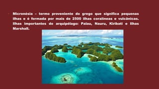  Micronésia – termo proveniente do grego que significa pequenas
ilhas e é formada por mais de 2500 ilhas coralíneas e vulcânicas.
Ilhas importantes do arquipélago: Palau, Nauru, Kiribati e Ilhas
Marshall.
 