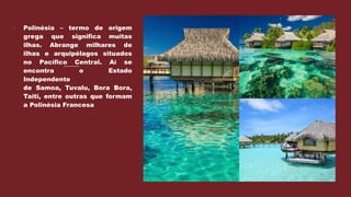  Polinésia – termo de origem
grega que significa muitas
ilhas. Abrange milhares de
ilhas e arquipélagos situados
no Pacífico Central. Aí se
encontra o Estado
Independente
de Samoa, Tuvalu, Bora Bora,
Taiti, entre outras que formam
a Polinésia Francesa
 