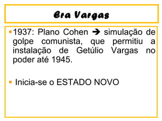 Era VargasEra Vargas
1937: Plano Cohen  simulação de
golpe comunista, que permitiu a
instalação de Getúlio Vargas no
poder até 1945.
Inicia-se o ESTADO NOVO
 